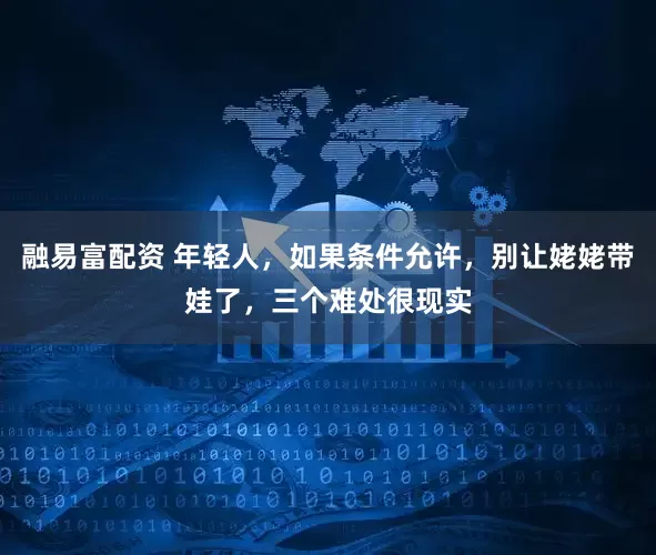 融易富配资 年轻人，如果条件允许，别让姥姥带娃了，三个难处很现实