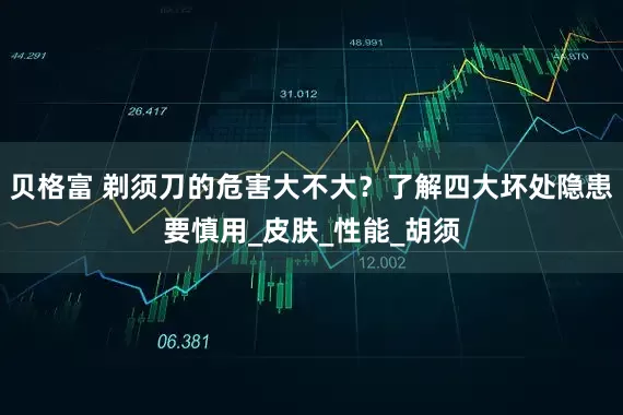 贝格富 剃须刀的危害大不大？了解四大坏处隐患要慎用_皮肤_性能_胡须