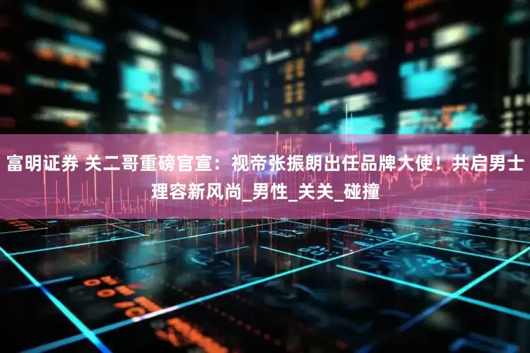 富明证券 关二哥重磅官宣：视帝张振朗出任品牌大使！共启男士理容新风尚_男性_关关_碰撞
