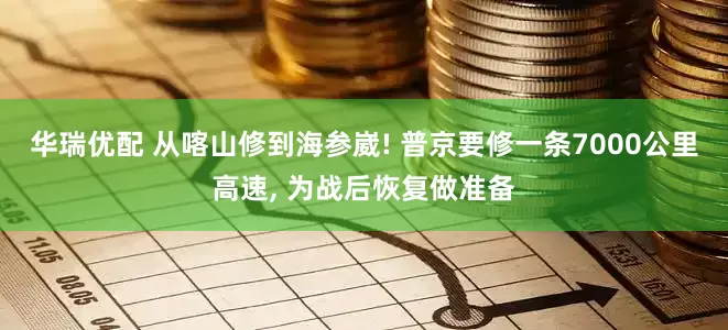 华瑞优配 从喀山修到海参崴! 普京要修一条7000公里高速, 为战后恢复做准备