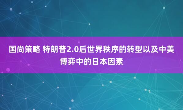 国尚策略 特朗普2.0后世界秩序的转型以及中美博弈中的日本因素