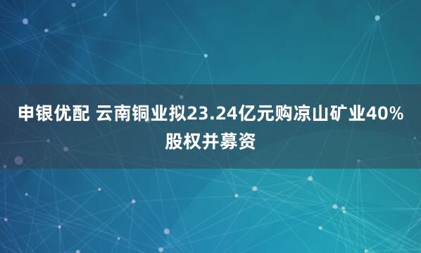 申银优配 云南铜业拟23.24亿元购凉山矿业40%股权并募资