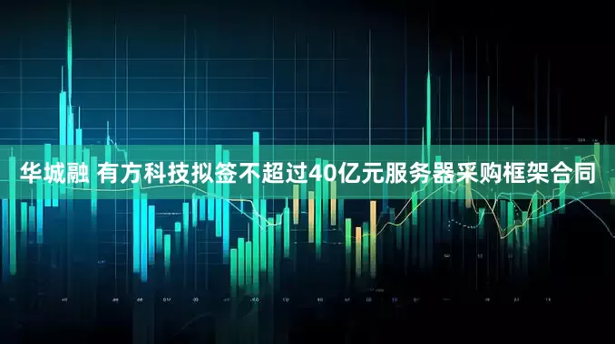 华城融 有方科技拟签不超过40亿元服务器采购框架合同