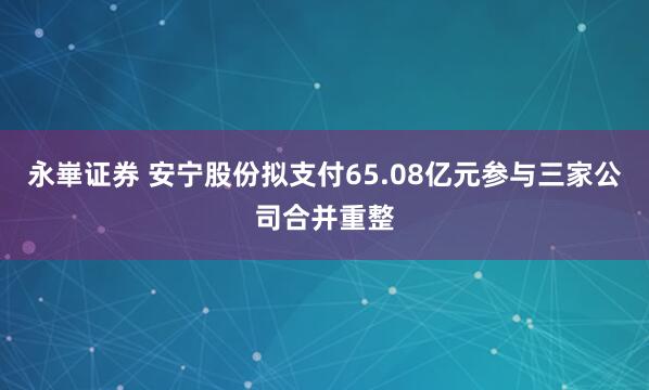 永崋证券 安宁股份拟支付65.08亿元参与三家公司合并重整