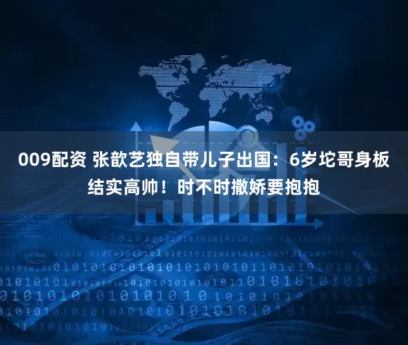 009配资 张歆艺独自带儿子出国：6岁坨哥身板结实高帅！时不时撒娇要抱抱