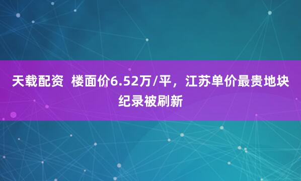 天载配资  楼面价6.52万/平，江苏单价最贵地块纪录被刷新
