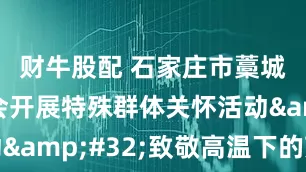 财牛股配 石家庄市藁城区总工会开展特殊群体关怀活动&#32;致敬高温下的劳动者