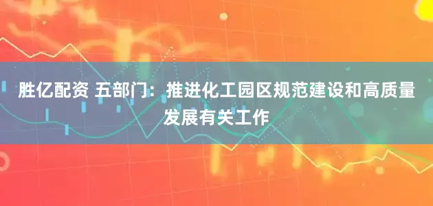 胜亿配资 五部门：推进化工园区规范建设和高质量发展有关工作