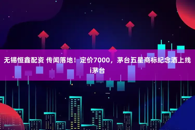 无锡恒鑫配资 传闻落地！定价7000，茅台五星商标纪念酒上线i茅台