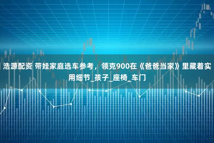 浩源配资 带娃家庭选车参考，领克900在《爸爸当家》里藏着实用细节_孩子_座椅_车门