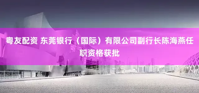 粤友配资 东莞银行（国际）有限公司副行长陈海燕任职资格获批