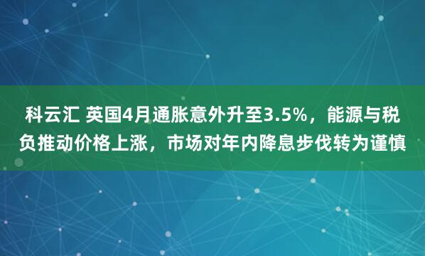 科云汇 英国4月通胀意外升至3.5%，能源与税负推动价格上涨，市场对年内降息步伐转为谨慎