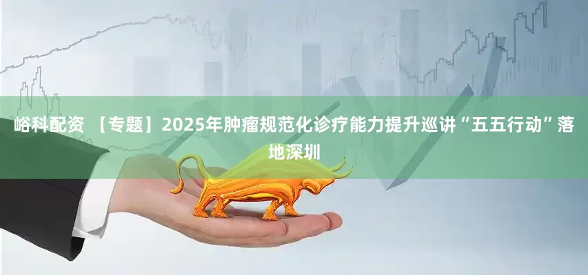 峪科配资 【专题】2025年肿瘤规范化诊疗能力提升巡讲“五五行动”落地深圳