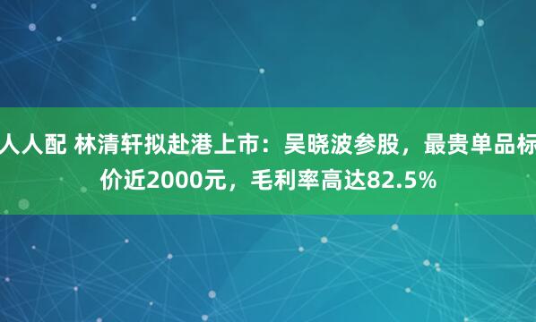 人人配 林清轩拟赴港上市：吴晓波参股，最贵单品标价近2000元，毛利率高达82.5%
