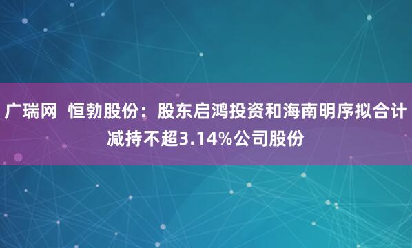 广瑞网  恒勃股份：股东启鸿投资和海南明序拟合计减持不超3.14%公司股份