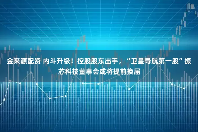 金来源配资 内斗升级!控股股东出手,“卫星导航第一股”振芯科技董事会或将提前换届