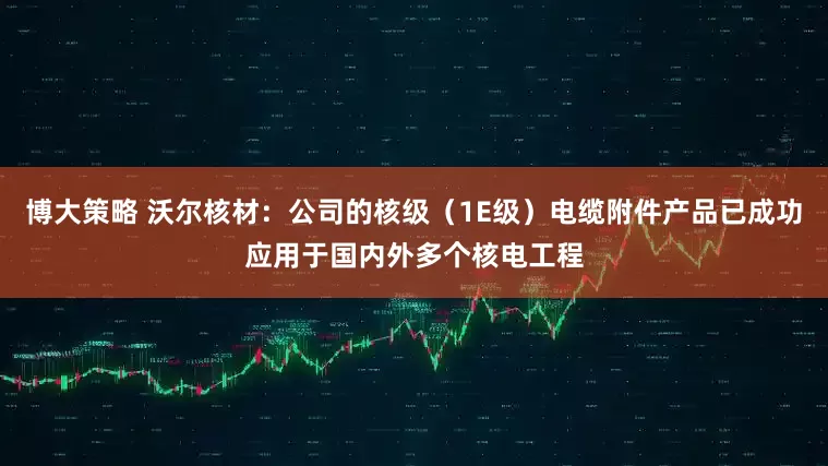 博大策略 沃尔核材：公司的核级（1E级）电缆附件产品已成功应用于国内外多个核电工程