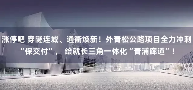 涨停吧 穿隧连城、通衢焕新！外青松公路项目全力冲刺“保交付”， 绘就长三角一体化“青浦廊道”！