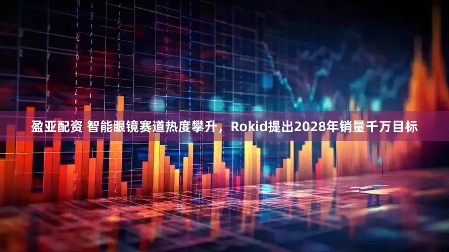 盈亚配资 智能眼镜赛道热度攀升,Rokid提出2028年销量千万目标