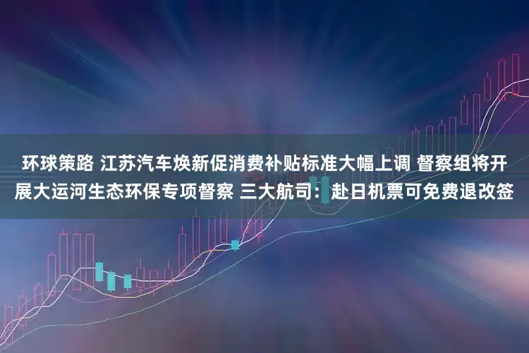环球策路 江苏汽车焕新促消费补贴标准大幅上调 督察组将开展大运河生态环保专项督察 三大航司:赴日机票可免费退改签